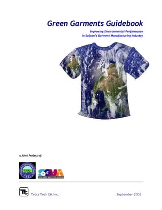 Green Garments Guidebook
                                    Improving Environmental Performance
                              in Saipan’s Garment Manufacturing Industry




A Joint Project of:




         Tetra Tech EM Inc.                          September 2006
 