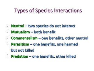 Types of Species InteractionsTypes of Species Interactions
 NeutralNeutral – two species do not interact– two species do not interact
 MutualismMutualism – both benefit– both benefit
 CommensalismCommensalism – one benefits, other neutral– one benefits, other neutral
 ParasitismParasitism – one benefits, one harmed– one benefits, one harmed
but not killedbut not killed
 PredationPredation – one benefits, other killed– one benefits, other killed
 