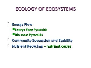 ECOLOGY OF ECOSYSTEMSECOLOGY OF ECOSYSTEMS
 Energy FlowEnergy Flow
Energy Flow PyramidsEnergy Flow Pyramids
Bio-mass PyramidsBio-mass Pyramids
 Community Succession and StabilityCommunity Succession and Stability
 Nutrient RecyclingNutrient Recycling – nutrient cycles– nutrient cycles
 