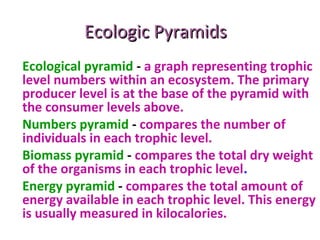 Ecologic PyramidsEcologic Pyramids
Ecological pyramid - a graph representing trophic
level numbers within an ecosystem. The primary
producer level is at the base of the pyramid with
the consumer levels above.
Numbers pyramid - compares the number of
individuals in each trophic level.
Biomass pyramid - compares the total dry weight
of the organisms in each trophic level.
Energy pyramid - compares the total amount of
energy available in each trophic level. This energy
is usually measured in kilocalories.
 