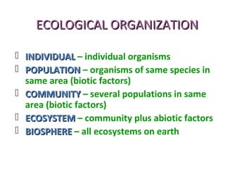 ECOLOGICAL ORGANIZATIONECOLOGICAL ORGANIZATION
 INDIVIDUALINDIVIDUAL – individual organisms
 POPULATIONPOPULATION – organisms of same species in
same area (biotic factors)
 COMMUNITYCOMMUNITY – several populations in same
area (biotic factors)
 ECOSYSTEMECOSYSTEM – community plus abiotic factors
 BIOSPHEREBIOSPHERE – all ecosystems on earth
 