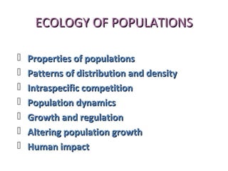 ECOLOGY OF POPULATIONSECOLOGY OF POPULATIONS
 Properties of populationsProperties of populations
 Patterns of distribution and densityPatterns of distribution and density
 Intraspecific competitionIntraspecific competition
 Population dynamicsPopulation dynamics
 Growth and regulationGrowth and regulation
 Altering population growthAltering population growth
 Human impactHuman impact
 