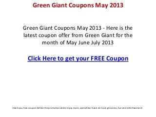 Green Giant Coupons May 2013 - Here is the
latest coupon offer from Green Giant for the
month of May June July 2013
Click Here to get your FREE Coupon
Green Giant Coupons May 2013
Claim you free coupon before the promotion ends! Enjoy more, spend less! Save on food, groceries, fun and entertainment.
 