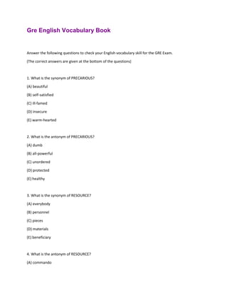 Gre English Vocabulary Book
Answer the following questions to check your English vocabulary skill for the GRE Exam.
(The correct answers are given at the bottom of the questions)
1. What is the synonym of PRECARIOUS?
(A) beautiful
(B) self-satisfied
(C) ill-famed
(D) insecure
(E) warm-hearted
2. What is the antonym of PRECARIOUS?
(A) dumb
(B) all-powerful
(C) unordered
(D) protected
(E) healthy
3. What is the synonym of RESOURCE?
(A) everybody
(B) personnel
(C) pieces
(D) materials
(E) beneficiary
4. What is the antonym of RESOURCE?
(A) commando
 