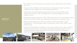 BRIEF
 The footprint of the building is occupied less than 20 percent of the 253-
acre site.
 Erosion control blankets and riprap (stones of assorted sizes) have been
installed to help stabilize the surrounding embankment.
 Large rocks being excavated from the site during an early phase of the
construction project. Over 240,000 tons of site-harvested rock were
reused on site.
 Industrial recycling containers. Over 70 percent of on-site construction waste
was diverted from landfills and processed at approved recycling centres.
 Workers planting flora near the main entrance of the Witnesses’ world
headquarters. The landscape design incorporated native trees, plants, and
ground cover.
 Inside the Offices/Services Building. The interior finishes (e.g., paint, wall and
ceiling coverings) meet criteria set by the Green Building Initiative for low-
emitting materials (products that do not release significant pollutants),
contributing to occupant health
 