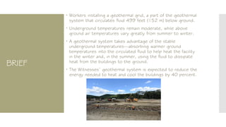 BRIEF
 Workers installing a geothermal grid, a part of the geothermal
system that circulates fluid 499 feet (152 m) below ground.
 Underground temperatures remain moderate, while above
ground air temperatures vary greatly from summer to winter.
 A geothermal system takes advantage of the stable
underground temperatures—absorbing warmer ground
temperatures into the circulated fluid to help heat the facility
in the winter and, in the summer, using the fluid to dissipate
heat from the buildings to the ground.
 The Witnesses’ geothermal system is expected to reduce the
energy needed to heat and cool the buildings by 40 percent.
 