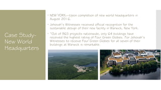 Case Study-
New World
Headquarters
 NEW YORK—Upon completion of new world headquarters in
August 2016.
 Jehovah’s Witnesses received official recognition for the
sustainable design of their new facility in Warwick, New York.
 “Out of 965 projects nationwide, only 64 buildings have
received the highest rating of Four Green Globes. For Jehovah’s
Witnesses to receive Four Green Globes for all seven of their
buildings at Warwick is remarkable.
 