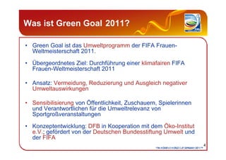 Was ist Green Goal 2011?

• Green Goal ist das Umweltprogramm der FIFA Frauen-
  Weltmeisterschaft 2011.

• Übergeordnetes...