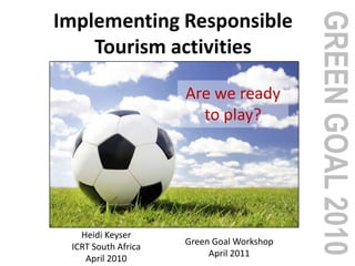 GREENGOAL2010
Implementing Responsible
Tourism activities
Are we ready
to play?
Heidi Keyser
ICRT South Africa
April 2010
Green Goal Workshop
April 2011
 