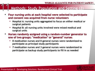 Methods:  Study Population and Setting (2) Four nursing units at each hospital were selected to participate and consent was acquired from nurse volunteers Hospital A: nursing units aggregated to focus on either medical or surgical patients  Hospital B: all nursing units involved were mixed medical and surgical units Nurses randomly assigned using a random-number generator to one of two groups: "medication" or "general" nurses 8 medication nurses and 8 general nurses were randomized to participate as principal study participants 7 medication nurses and 3 general nurses were randomized to participate as backup study participants to fill in as needed   