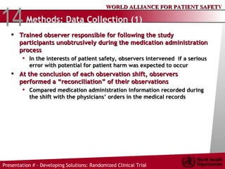 Methods: Data Collection (1) Trained observer responsible for following the study participants unobtrusively during the medication administration process  In the interests of patient safety, observers intervened  if a serious error with potential for patient harm was expected to occur At the conclusion of each observation shift, observers performed a “reconciliation” of their observations Compared medication administration information recorded during the shift with the physicians’ orders in the medical records  