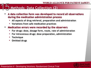 Methods: Data Collection (2) A data collection form was developed to record all observations during the medication administration process All aspects of drug retrieval, preparation and administration  Variations from safe medication practices Medication errors were recorded by the observers For drugs: dose, dosage form, route, rate of administration For intravenous drugs: dose preparation, administration Technique Omitted drugs 