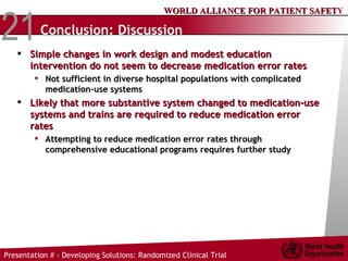 Conclusion: Discussion Simple changes in work design and modest education intervention do not seem to decrease medication error rates Not sufficient in diverse hospital populations with complicated medication-use systems Likely that more substantive system changed to medication-use systems and trains are required to reduce medication error rates Attempting to reduce medication error rates through comprehensive educational programs requires further study 