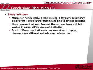 Conclusion: Discussion (2) Study limitations Medication nurses received little training (1 day only); results may be different if given further training and time to develop expertise Nurses observed between 8AM and 1PM only and hours and shifts worked by nurses different at each institution Due to different medication-use processes at each hospital, observers used different methods in recording errors 