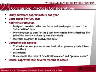 Conclusion: Practical Considerations   Study duration: approximately one year Cost:  about $99,000 USD   Additional resources Designed own data collection forms and used paper to record the “observation” data  One computer to transfer the paper information into a database file (all of this work was done by one individual)  Statistics programs to analyze the data Competencies needed Trained observers (nurses at one institution, pharmacy technicians at another) Statistician Nurses to fill the roles of “medication nurse” and “general nurse” Ethical approval: took several months to obtain   