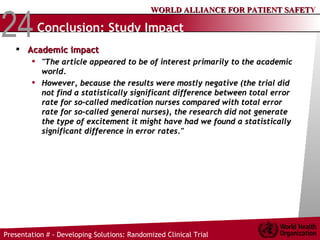 Conclusion: Study Impact Academic impact "The article appeared to be of interest primarily to the academic world.  However, because the results were mostly negative (the trial did not find a statistically significant difference between total error rate for so-called medication nurses compared with total error rate for so-called general nurses), the research did not generate the type of excitement it might have had we found a statistically significant difference in error rates." 