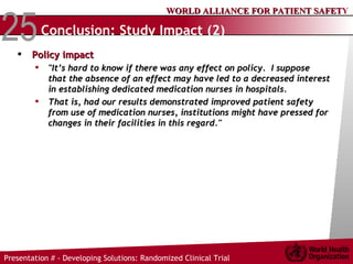 Conclusion: Study Impact (2) Policy impact "It’s hard to know if there was any effect on policy.  I suppose that the absence of an effect may have led to a decreased interest in establishing dedicated medication nurses in hospitals.  That is, had our results demonstrated improved patient safety from use of medication nurses, institutions might have pressed for changes in their facilities in this regard." 