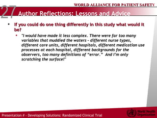 Author Reflections: Lessons and Advice   If you could do one thing differently in this study what would it be?  "I would have made it less complex. There were far too many variables that muddied the waters – different nurse types, different care units, different hospitals, different medication use processes at each hospital, different backgrounds for the observers, too many definitions of “error.”  And I’m only scratching the surface!"   