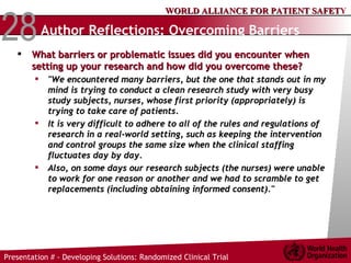 Author Reflections: Overcoming Barriers   What barriers or problematic issues did you encounter when setting up your research and how did you overcome these?  "We encountered many barriers, but the one that stands out in my mind is trying to conduct a clean research study with very busy study subjects, nurses, whose first priority (appropriately) is trying to take care of patients.  It is very difficult to adhere to all of the rules and regulations of research in a real-world setting, such as keeping the intervention and control groups the same size when the clinical staffing fluctuates day by day.  Also, on some days our research subjects (the nurses) were unable to work for one reason or another and we had to scramble to get replacements (including obtaining informed consent)."  