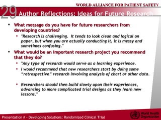 Author Reflections: Ideas for Future Research What message do you have for future researchers from developing countries?  "Research is challenging.  It tends to look clean and logical on paper, but when you are actually conducting it, it is messy and sometimes confusing." What would be an important research project you recommend that they do?  "Any type of research would serve as a learning experience.  I would recommend that new researchers start by doing some “retrospective” research involving analysis of chart or other data.  Researchers should then build slowly upon their experiences, advancing to more complicated trial designs as they learn new lessons." 