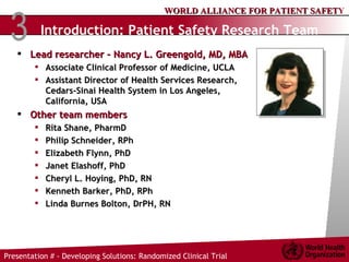 Introduction: Patient Safety Research Team   Lead researcher – Nancy L. Greengold, MD, MBA Associate Clinical Professor of Medicine, UCLA Assistant Director of Health Services Research, Cedars-Sinai Health System in Los Angeles, California, USA Other team members Rita Shane, PharmD Philip Schneider, RPh Elizabeth Flynn, PhD Janet Elashoff, PhD Cheryl L. Hoying, PhD, RN  Kenneth Barker, PhD, RPh  Linda Burnes Bolton, DrPH, RN 