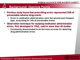 Background: Opening Points Previous study found that prescribing errors represented 56% of preventable adverse drug events Errors in medication administration were the second most frequent type, accounting for 34% of preventable events Observation technique for studying medication administration errors, first developed in 1962, used in more than 40 studies  Consistently demonstrated to be the most accurate for detecting drug administration errors 