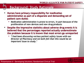Background: Study Rationale Nurses have primary responsibility for medication administration as part of a disparate and demanding set of patient care duties Medication administration is prone to errors, in part because of the proliferation of new devices and new drug products Despite the impressive statistics about adverse drug events it is believed that the percentages reported actually underestimate the problem because it is known that most errors go unreported "I had been discussing various patient safety issues with our Director of Pharmacy and we both felt that this would be an important issue to study."  