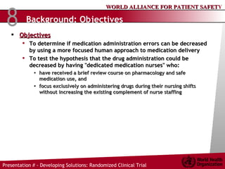 Background: Objectives   Objectives To determine if medication administration errors can be decreased by using a more focused human approach to medication delivery To test the hypothesis that the drug administration could be decreased by having "dedicated medication nurses" who:  have received a brief review course on pharmacology and safe medication use, and  focus exclusively on administering drugs during their nursing shifts without increasing the existing complement of nurse staffing 