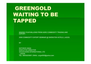GREENGOLD
WAITING TO BE
TAPPED

 MAKING YOUR MILLIONS FROM AGRO COMMODITY TRADING AND
 EXPORT.

 2006 COMMODITY EXPORT SEMINAR @ SHERATON HOTELS, LAGOS.


 BY


 SOTONYE ANGA
 EXECUTIVE DIRECTOR
 GOLDCHAINS INTERNATIONAL LTD
 , LAGOS
 TEL-
 TEL- 08035253957, EMAIL- anga4000@yahoo.com
                   EMAIL- anga4000@yahoo.com
 