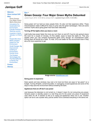 3/20/2018 Green Gossip: Four Major Green Myths Debunked - Janique Goff
https://sites.google.com/site/goffjanique/blog/greengossipfourmajorgreenmythsdebunked 1/2
Janique Goff
Welcome
About Janique Goff
Blog
Green Gossip:
Four Major Green
Myths Debunked
Innovations For
Sustainable And
Environment-
Friendly Practices In
Washing Laundry
Investing in Hybrid
Vehicles: Is It Worth
It?
People Who Have
Made a Positive
Impact On The
Environment
Small Changes, Big
Improvement:
Creating an
Environment-
friendly Home
The Simplest
Technologies Are
The Most Effective
In Saving The
Environment
Contact
Sitemap
Blog >
Green Gossip: Four Major Green Myths Debunked
posted Aug 9, 2016, 12:35 AM by Janique Goff [ updated Aug 9, 2016, 12:36 AM ]
Going green isn't as hard as many people think. It's also not that expensive either. These
misconceptions make it difficult for many to jump onto the green bandwagon. Here are some
common myths about going green that have been debunked:
Turning off the lights when you leave a room
Light bulbs lose power faster the more you turn them on and off. If you're only going to leave
the room for a couple of minutes, it's fine (better, even) to leave the lights on. This only
applies when you use compact fluorescent lights (CFL) though; for incandescent bulbs,
turning them off should be a habit. To note, CFLs are better for the environment even if they
are a bit more expensive to get.
Image source: thisoldhouse.com
Going green is expensive
Solar panels and new windows may cost a lot more but there are ways to "go green" on a
budget. Turning off lights, conserving water, or unplugging unused appliances are some of the
ways to help save the environment without breaking the bank.
Appliances that are off don't use power
Just because the television is not turned on, it doesn’t mean it's not consuming any power.
Vampire power or standby power is a real thing and it's the power any piece of equipment
uses when it's off. A solution to this is to unplug all appliances when not in use. Another
option can be to use a power strip; just be careful not to overload everything in the same one.
Search this site
 