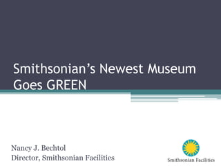 Smithsonian’s Newest Museum
Goes GREEN
Nancy J. Bechtol
Director, Smithsonian Facilities
 