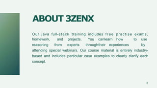 Our java full-stack training includes free practise exams,
homework,
reasoning
and projects. You canlearn how to use
from experts throughtheir experiences by
attending special webinars. Our course material is entirely industry-
based and includes particular case examples to clearly clarify each
concept.
ABOUT 3ZENX
2