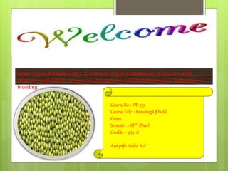 Green Gram & Black Gram : Centers of origin, Distribution of species, wild
relatives, application of genetic, cytogenetics and biotechnological techniques in
breeding
Course No :- PB-232
Course Title :- Breeding Of Field
Crops
Semester :- IIIRD (New)
Credits :- 3 (2+1)
Asst.prfo. Sable. A.d
 