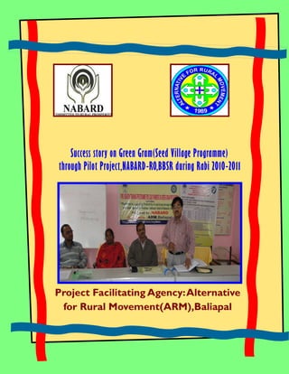 Success story on Green Gram(Seed Village Programme)
through Pilot Project,NABARD-RO,BBSR during Rabi 2010-2011




Project Facilitating Agency: Alternative
 for Rural Movement(ARM),Baliapal
 
