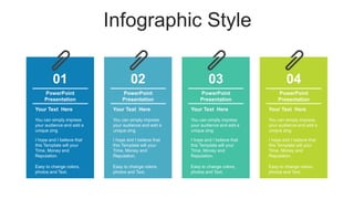 Infographic Style
02
PowerPoint
Presentation
Your Text Here
You can simply impress
your audience and add a
unique zing
I hope and I believe that
this Template will your
Time, Money and
Reputation.
Easy to change colors,
photos and Text.
03
PowerPoint
Presentation
Your Text Here
You can simply impress
your audience and add a
unique zing
I hope and I believe that
this Template will your
Time, Money and
Reputation.
Easy to change colors,
photos and Text.
04
PowerPoint
Presentation
Your Text Here
You can simply impress
your audience and add a
unique zing
I hope and I believe that
this Template will your
Time, Money and
Reputation.
Easy to change colors,
photos and Text.
01
PowerPoint
Presentation
Your Text Here
You can simply impress
your audience and add a
unique zing
I hope and I believe that
this Template will your
Time, Money and
Reputation.
Easy to change colors,
photos and Text.
 