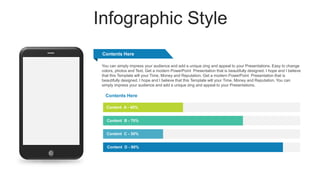 Infographic Style
Content A - 40%
Content B - 70%
Content C - 30%
Content D - 90%
Contents Here
Contents Here
You can simply impress your audience and add a unique zing and appeal to your Presentations. Easy to change
colors, photos and Text. Get a modern PowerPoint Presentation that is beautifully designed. I hope and I believe
that this Template will your Time, Money and Reputation. Get a modern PowerPoint Presentation that is
beautifully designed. I hope and I believe that this Template will your Time, Money and Reputation. You can
simply impress your audience and add a unique zing and appeal to your Presentations.
 
