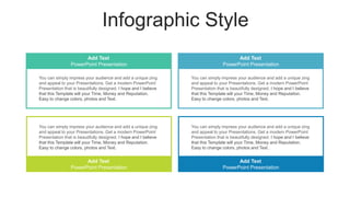Infographic Style
You can simply impress your audience and add a unique zing
and appeal to your Presentations. Get a modern PowerPoint
Presentation that is beautifully designed. I hope and I believe
that this Template will your Time, Money and Reputation.
Easy to change colors, photos and Text.
You can simply impress your audience and add a unique zing
and appeal to your Presentations. Get a modern PowerPoint
Presentation that is beautifully designed. I hope and I believe
that this Template will your Time, Money and Reputation.
Easy to change colors, photos and Text.
You can simply impress your audience and add a unique zing
and appeal to your Presentations. Get a modern PowerPoint
Presentation that is beautifully designed. I hope and I believe
that this Template will your Time, Money and Reputation.
Easy to change colors, photos and Text.
You can simply impress your audience and add a unique zing
and appeal to your Presentations. Get a modern PowerPoint
Presentation that is beautifully designed. I hope and I believe
that this Template will your Time, Money and Reputation.
Easy to change colors, photos and Text.
Add Text
PowerPoint Presentation
Add Text
PowerPoint Presentation
Add Text
PowerPoint Presentation
Add Text
PowerPoint Presentation
 