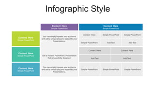 Infographic Style
Content Here
Simple PowerPoint
Content Here
Simple PowerPoint
Content Here
Simple PowerPoint
You can simply impress your audience
and add a unique zing and appeal to your
Presentations .
Content Here Simple PowerPoint Simple PowerPoint
Simple PowerPoint Add Text Add Text
Content Here
Simple PowerPoint Get a modern PowerPoint Presentation
that is beautifully designed.
Content Here Content Here
Add Text Add Text
Content Here
Simple PowerPoint
You can simply impress your audience
and add a unique zing and appeal to your
Presentations .
Simple PowerPoint Simple PowerPoint Simple PowerPoint
 