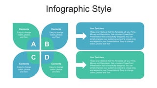Infographic Style
A B
C D
I hope and I believe that this Template will your Time,
Money and Reputation. Get a modern PowerPoint
Presentation that is beautifully designed. You can
simply impress your audience and add a unique zing
and appeal to your Presentations. Easy to change
colors, photos and Text
Your Text Here
I hope and I believe that this Template will your Time,
Money and Reputation. Get a modern PowerPoint
Presentation that is beautifully designed. You can
simply impress your audience and add a unique zing
and appeal to your Presentations. Easy to change
colors, photos and Text
Your Text Here
Easy to change
colors, photos
and Text.
Contents
Easy to change
colors, photos
and Text.
Contents
Easy to change
colors, photos
and Text.
Contents
Easy to change
colors, photos
and Text.
Contents
 