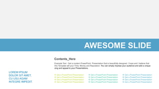 Example Text : Get a modern PowerPoint Presentation that is beautifully designed. I hope and I believe that
this Template will your Time, Money and Reputation. You can simply impress your audience and add a unique
zing and appeal to your Presentations.
Contents_Here
LOREM IPSUM
DOLOR SIT AMET,
CU USU AGAM
INTEGRE IMPEDIT.
 Get a PowerPoint Presentation
 Get a PowerPoint Presentation
 Get a PowerPoint Presentation
 Get a PowerPoint Presentation
 Get a PowerPoint Presentation
 Get a PowerPoint Presentation
 Get a PowerPoint Presentation
 Get a PowerPoint Presentation
 Get a PowerPoint Presentation
 Get a PowerPoint Presentation
 Get a PowerPoint Presentation
 Get a PowerPoint Presentation
AWESOME SLIDE
 