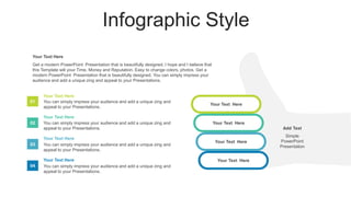 Infographic Style
Your Text Here
Your Text Here
Your Text Here
Your Text Here
You can simply impress your audience and add a unique zing and
appeal to your Presentations.
Your Text Here
You can simply impress your audience and add a unique zing and
appeal to your Presentations.
Your Text Here
You can simply impress your audience and add a unique zing and
appeal to your Presentations.
Your Text Here
You can simply impress your audience and add a unique zing and
appeal to your Presentations.
Your Text Here
Add Text
Simple
PowerPoint
Presentation
Get a modern PowerPoint Presentation that is beautifully designed. I hope and I believe that
this Template will your Time, Money and Reputation. Easy to change colors, photos. Get a
modern PowerPoint Presentation that is beautifully designed. You can simply impress your
audience and add a unique zing and appeal to your Presentations.
Your Text Here
01
02
03
04
 