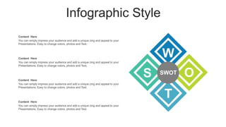 Infographic Style
Content Here
You can simply impress your audience and add a unique zing and appeal to your
Presentations. Easy to change colors, photos and Text.
Content Here
You can simply impress your audience and add a unique zing and appeal to your
Presentations. Easy to change colors, photos and Text.
Content Here
You can simply impress your audience and add a unique zing and appeal to your
Presentations. Easy to change colors, photos and Text.
Content Here
You can simply impress your audience and add a unique zing and appeal to your
Presentations. Easy to change colors, photos and Text.
S
W
O
T
SWOT
 