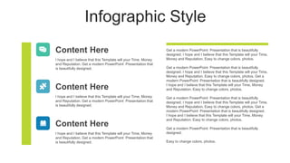 Infographic Style
Content Here
I hope and I believe that this Template will your Time, Money
and Reputation. Get a modern PowerPoint Presentation that
is beautifully designed.
Content Here
I hope and I believe that this Template will your Time, Money
and Reputation. Get a modern PowerPoint Presentation that
is beautifully designed.
Get a modern PowerPoint Presentation that is beautifully
designed. I hope and I believe that this Template will your Time,
Money and Reputation. Easy to change colors, photos.
Get a modern PowerPoint Presentation that is beautifully
designed. I hope and I believe that this Template will your Time,
Money and Reputation. Easy to change colors, photos. Get a
modern PowerPoint Presentation that is beautifully designed.
I hope and I believe that this Template will your Time, Money
and Reputation. Easy to change colors, photos.
Get a modern PowerPoint Presentation that is beautifully
designed. I hope and I believe that this Template will your Time,
Money and Reputation. Easy to change colors, photos. Get a
modern PowerPoint Presentation that is beautifully designed.
I hope and I believe that this Template will your Time, Money
and Reputation. Easy to change colors, photos.
Get a modern PowerPoint Presentation that is beautifully
designed.
Easy to change colors, photos.
Content Here
I hope and I believe that this Template will your Time, Money
and Reputation. Get a modern PowerPoint Presentation that
is beautifully designed.
 