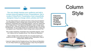 Column
Style
Columns
Infographic
Simple
Portfolio
Designed
You can simply impress your audience and add a unique zing and appeal to
your Presentations. Easy to change colors, photos and Text. Get a modern
PowerPoint Presentation that is beautifully designed. I hope and I believe that
this Template will your Time, Money and Reputation. Easy to change colors,
photos and Text. I hope and I believe that this Template will your Time, Money
and Reputation. You can simply impress your audience and add a unique zing
and appeal to your Presentations. Easy to change colors, photos and Text.
Get a modern PowerPoint Presentation that is beautifully designed. I hope
and I believe that this Template will your Time, Money and Reputation.
Easy to change colors, photos and Text. You can simply impress your
audience and add a unique zing and appeal to your Presentations. Easy to
change colors, photos and Text.
I hope and I believe that this Template will your Time, Money and Reputation.
You can simply impress your audience and add a unique zing and appeal to
your Presentations.
You can simply impress your audience and add a
unique zing and appeal to your Presentations. Get a
modern PowerPoint Presentation that is beautifully
designed. Easy to change colors, photos and Text.
 
