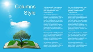 Columns
Style You can simply impress your
audience and add a unique zing and
appeal to your Presentations. Easy to
change colors, photos and Text. I
hope and I believe that this Template
will your Time, Money and Reputation.
You can simply impress your
audience and add a unique zing and
appeal to your Presentations. You can
simply impress your audience and
add a unique zing and appeal to your
Presentations.
I hope and I believe that this Template
will your Time, Money and Reputation.
Easy to change colors, photos and
Text. You can simply impress your
audience and add a unique zing and
appeal to your Presentations.
You can simply impress your
audience and add a unique zing and
appeal to your Presentations. Easy to
change colors, photos and Text.
You can simply impress your
audience and add a unique
zing and appeal to your
Presentations.
You can simply impress your
audience and add a unique zing and
appeal to your Presentations. Easy to
change colors, photos and Text. I
hope and I believe that this Template
will your Time, Money and Reputation.
You can simply impress your
audience and add a unique zing and
appeal to your Presentations. You can
simply impress your audience and
add a unique zing and appeal to your
Presentations.
I hope and I believe that this Template
will your Time, Money and Reputation.
Easy to change colors, photos and
Text. You can simply impress your
audience and add a unique zing and
appeal to your Presentations.
You can simply impress your
audience and add a unique zing and
appeal to your Presentations. Easy to
change colors, photos and Text.
You can simply impress your
audience and add a unique
zing and appeal to your
Presentations.
 