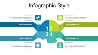 Infographic Style
-
Simple PowerPoint
Simple PowerPoint
Simple PowerPoint
1 2
3 4
You can simply impress your audience and
add a unique zing and appeal to your
Presentations.
Content Here
You can simply impress your audience and
add a unique zing and appeal to your
Presentations.
Content Here
You can simply impress your audience and
add a unique zing and appeal to your
Presentations.
Content Here
You can simply impress your audience and
add a unique zing and appeal to your
Presentations.
Content Here
Simple PowerPoint
 