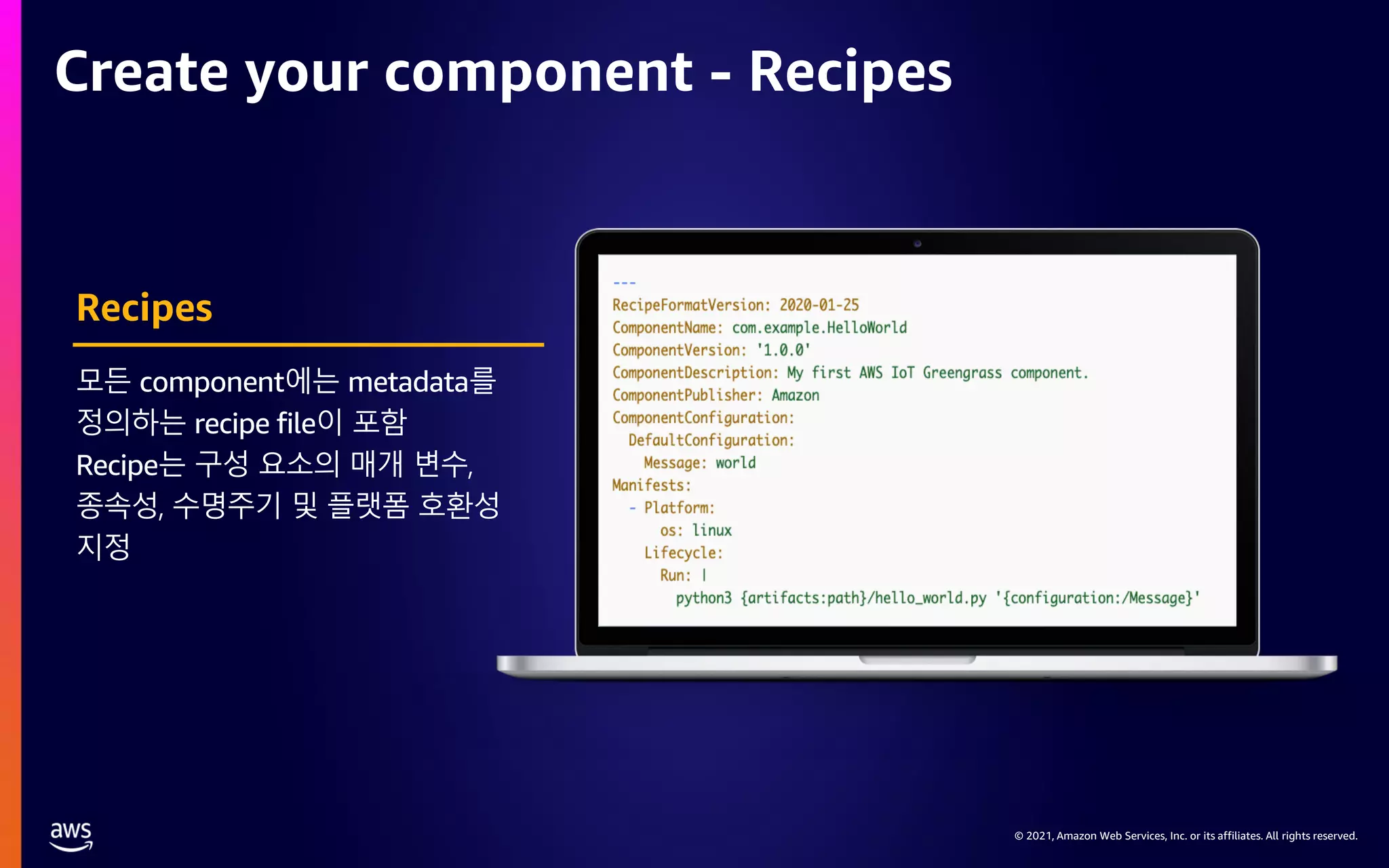 © 2021, Amazon Web Services, Inc. or its affiliates. All rights reserved. Create your component - Recipes Recipes 모든 component에는 metadata를 정의하는 recipe file이 포함 Recipe는 구성 요소의 매개 변수, 종속성, 수명주기 및 플랫폼 호환성 지정 