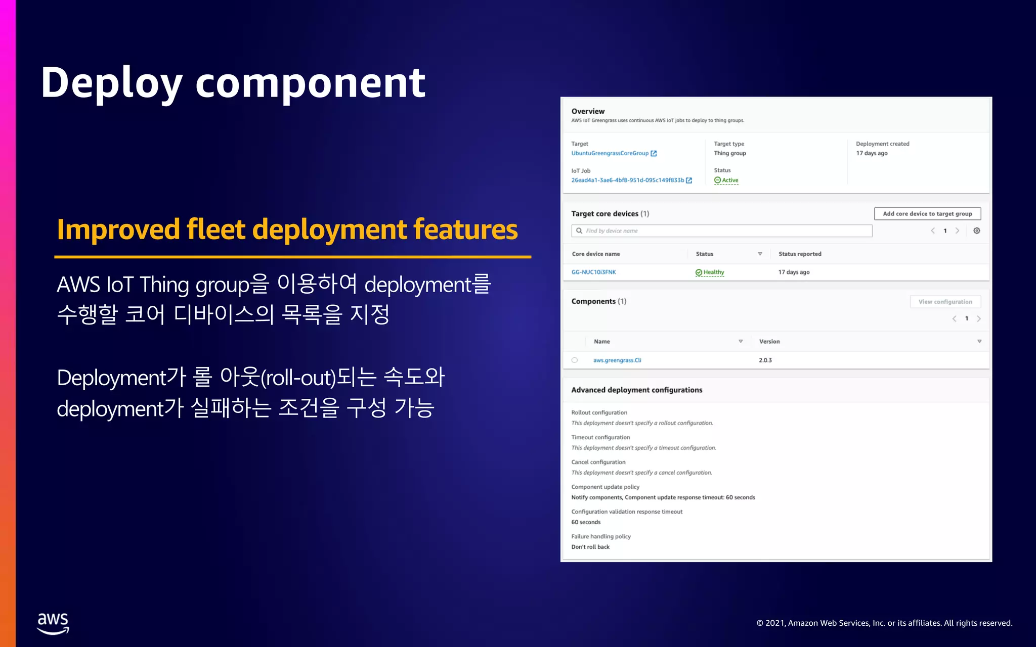 © 2021, Amazon Web Services, Inc. or its affiliates. All rights reserved. Deploy component AWS IoT Thing group을 이용하여 deployment를 수행할 코어 디바이스의 목록을 지정 Deployment가 롤 아웃(roll-out)되는 속도와 deployment가 실패하는 조건을 구성 가능 Improved fleet deployment features 