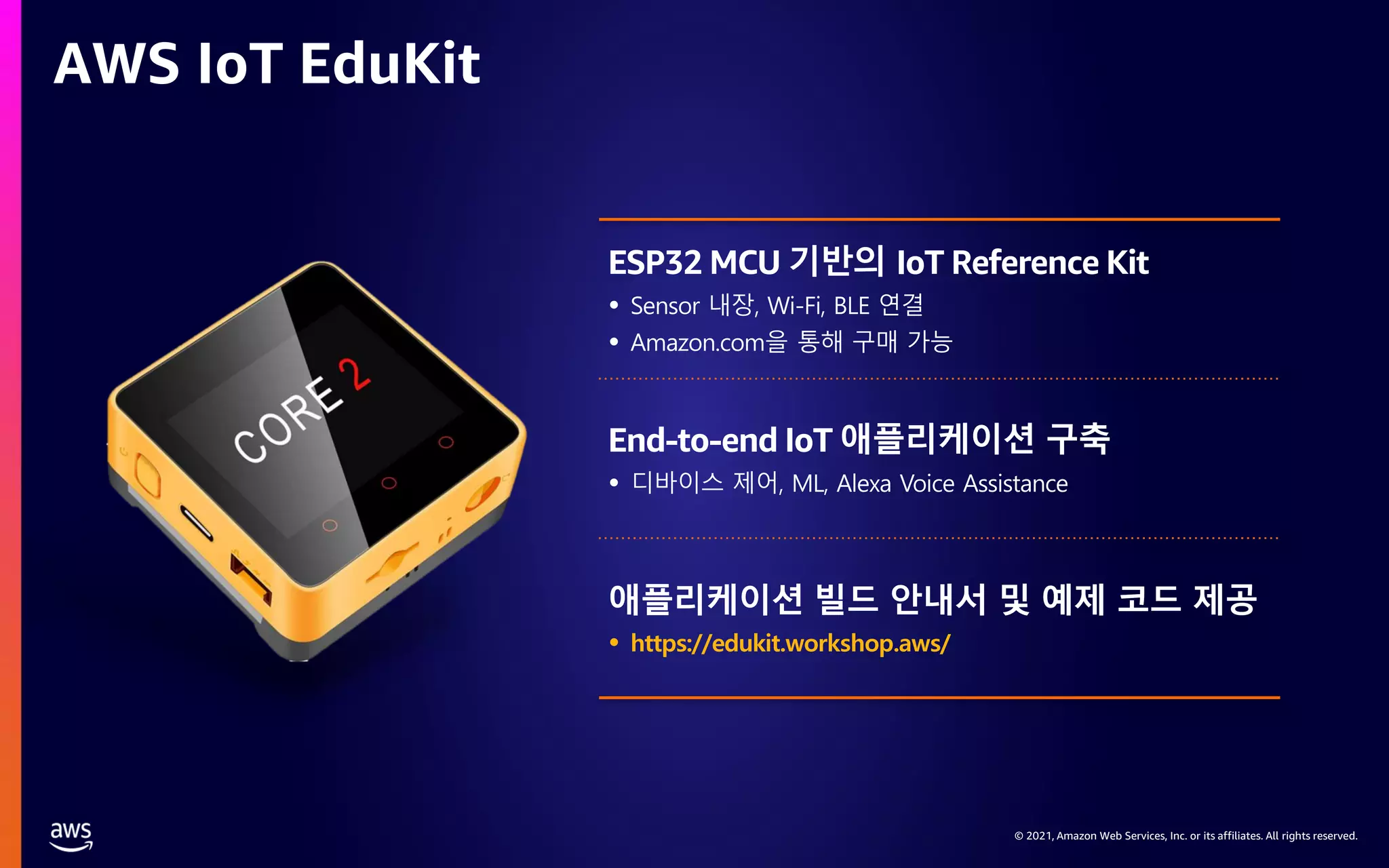 © 2021, Amazon Web Services, Inc. or its affiliates. All rights reserved. AWS IoT EduKit ESP32 MCU 기반의 IoT Reference Kit End-to-end IoT 애플리케이션 구축 애플리케이션 빌드 안내서 및 예제 코드 제공 • https://edukit.workshop.aws/ 