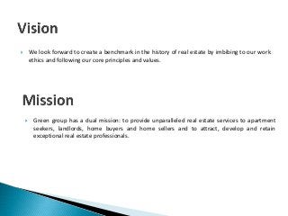  We look forward to create a benchmark in the history of real estate by imbibing to our work
ethics and following our core principles and values.
 Green group has a dual mission: to provide unparalleled real estate services to apartment
seekers, landlords, home buyers and home sellers and to attract, develop and retain
exceptional real estate professionals.
 